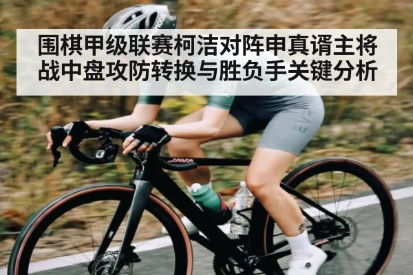 围棋甲级联赛柯洁对阵申真谞主将战中盘攻防转换与胜负手关键分析