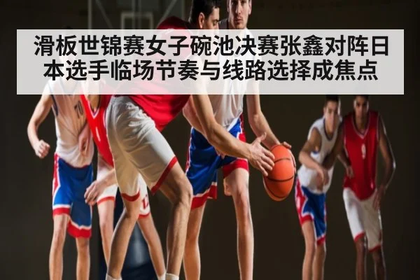 滑板世锦赛女子碗池决赛张鑫对阵日本选手临场节奏与线路选择成焦点