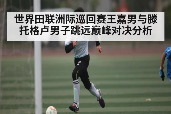 世界田联洲际巡回赛王嘉男与滕托格卢男子跳远巅峰对决分析
