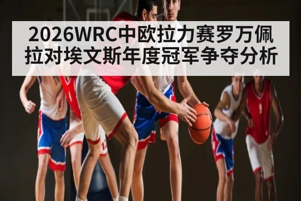 2026WRC中欧拉力赛罗万佩拉对埃文斯年度冠军争夺分析